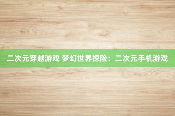 二次元穿越游戏 梦幻世界探险：二次元手机游戏