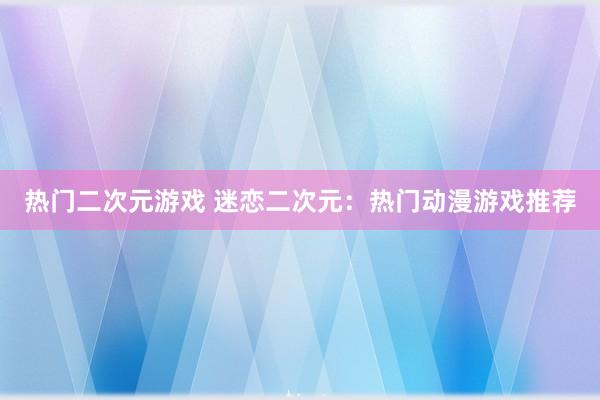 热门二次元游戏 迷恋二次元：热门动漫游戏推荐