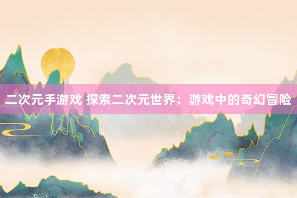 二次元手游戏 探索二次元世界：游戏中的奇幻冒险