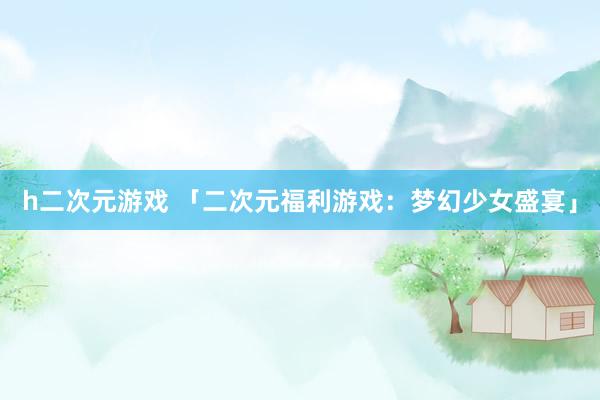 h二次元游戏 「二次元福利游戏：梦幻少女盛宴」