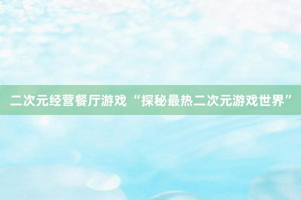 二次元经营餐厅游戏 “探秘最热二次元游戏世界”