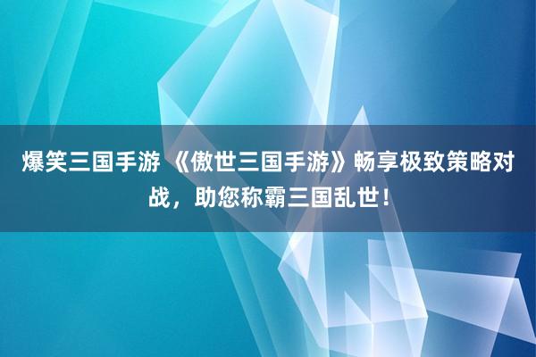 爆笑三国手游 《傲世三国手游》畅享极致策略对战，助您称霸三国乱世！