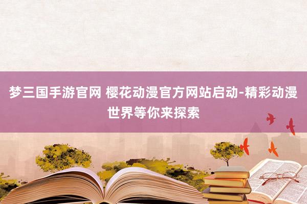 梦三国手游官网 樱花动漫官方网站启动-精彩动漫世界等你来探索
