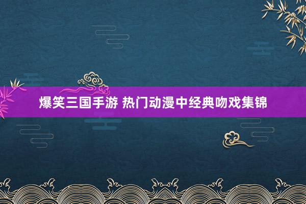 爆笑三国手游 热门动漫中经典吻戏集锦