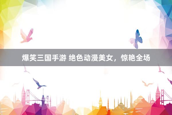 爆笑三国手游 绝色动漫美女，惊艳全场