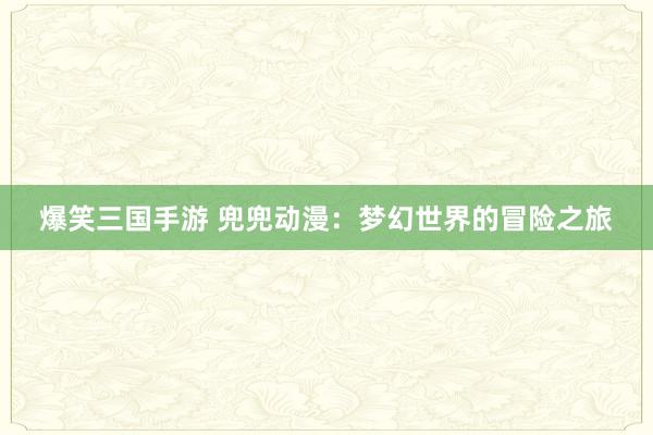 爆笑三国手游 兜兜动漫：梦幻世界的冒险之旅