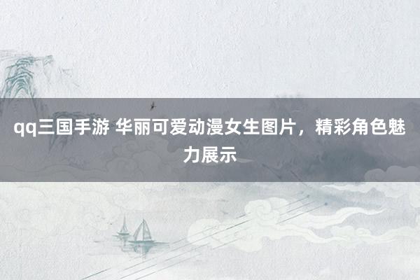qq三国手游 华丽可爱动漫女生图片，精彩角色魅力展示