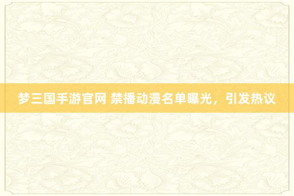 梦三国手游官网 禁播动漫名单曝光，引发热议