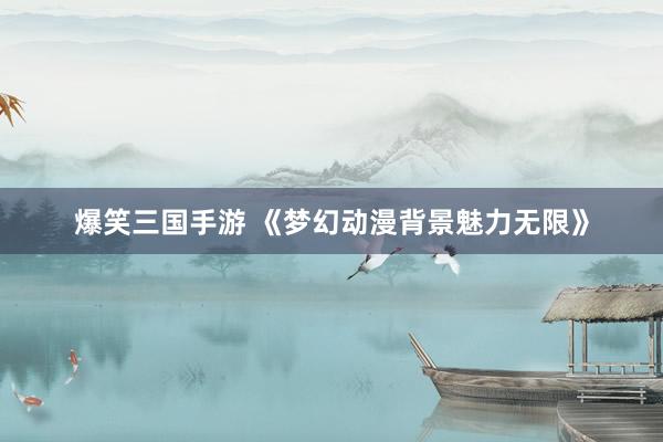 爆笑三国手游 《梦幻动漫背景魅力无限》