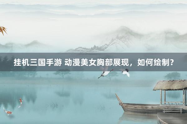 挂机三国手游 动漫美女胸部展现，如何绘制？