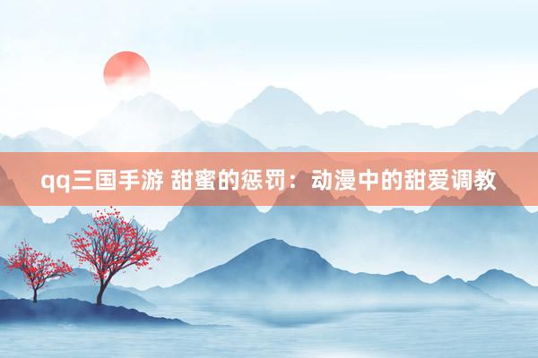 qq三国手游 甜蜜的惩罚：动漫中的甜爱调教