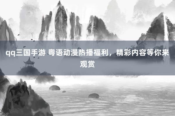 qq三国手游 粤语动漫热播福利，精彩内容等你来观赏