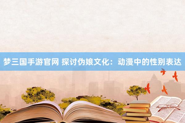 梦三国手游官网 探讨伪娘文化：动漫中的性别表达