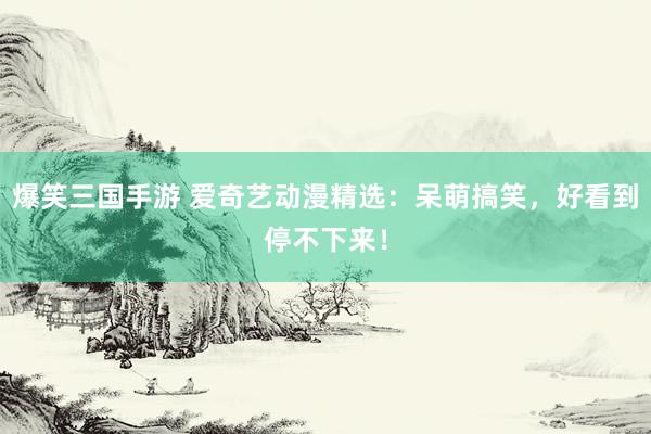 爆笑三国手游 爱奇艺动漫精选：呆萌搞笑，好看到停不下来！