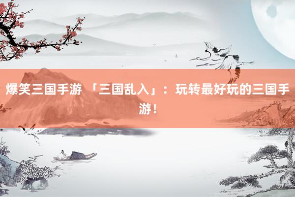 爆笑三国手游 「三国乱入」：玩转最好玩的三国手游！