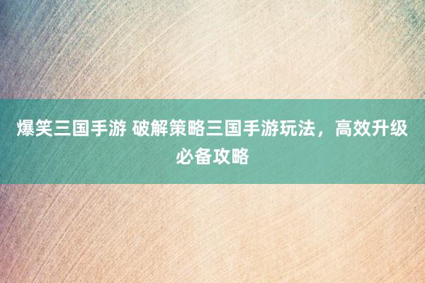 爆笑三国手游 破解策略三国手游玩法，高效升级必备攻略