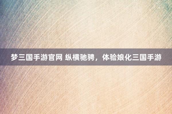 梦三国手游官网 纵横驰骋，体验娘化三国手游