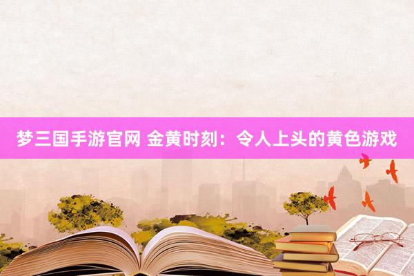 梦三国手游官网 金黄时刻：令人上头的黄色游戏