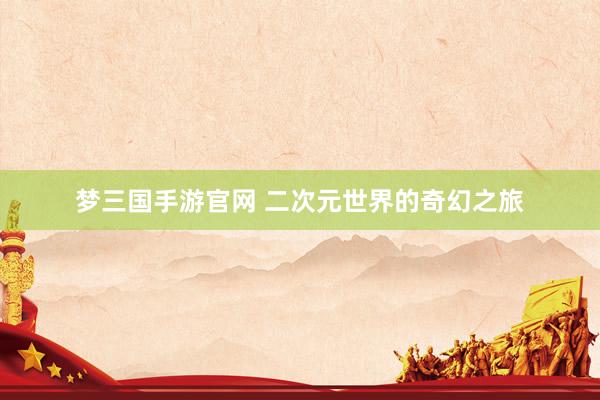 梦三国手游官网 二次元世界的奇幻之旅