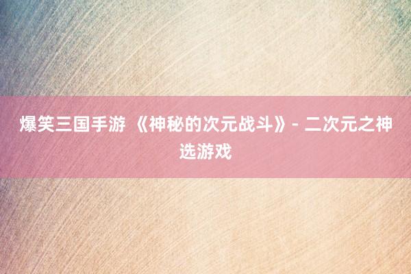 爆笑三国手游 《神秘的次元战斗》- 二次元之神选游戏