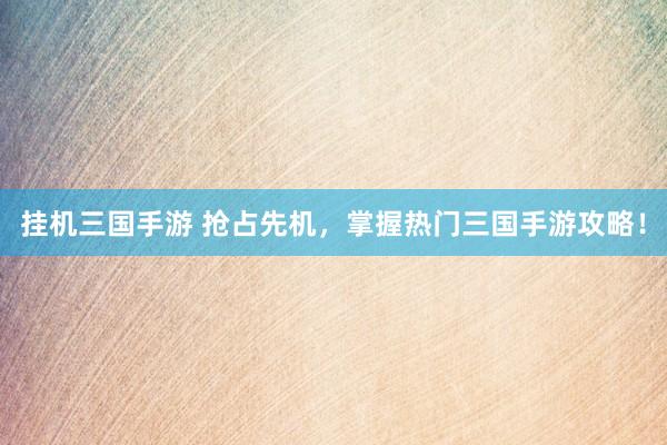 挂机三国手游 抢占先机，掌握热门三国手游攻略！