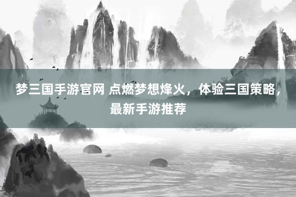 梦三国手游官网 点燃梦想烽火，体验三国策略，最新手游推荐