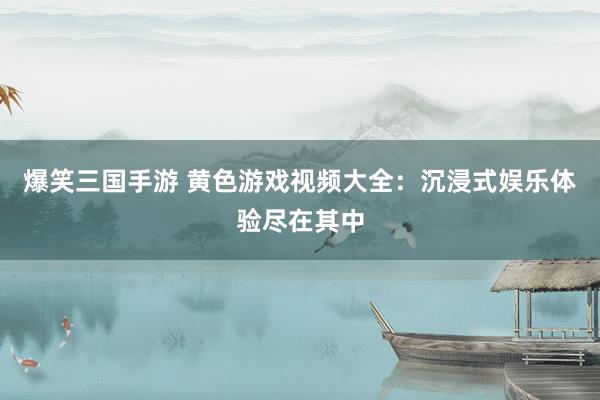 爆笑三国手游 黄色游戏视频大全：沉浸式娱乐体验尽在其中