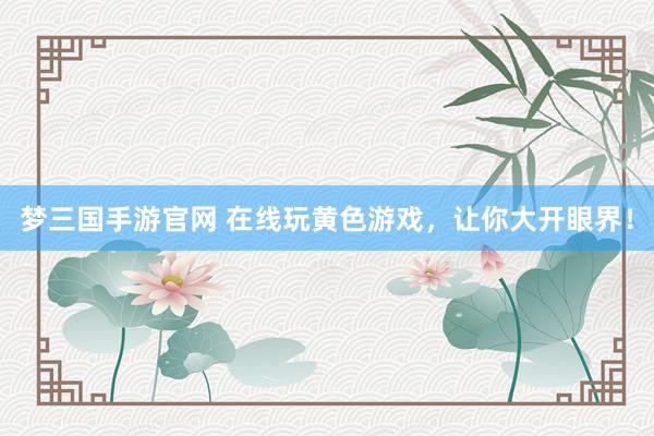 梦三国手游官网 在线玩黄色游戏，让你大开眼界！