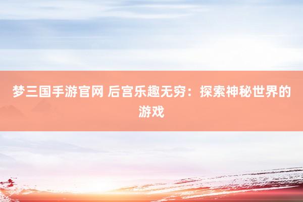 梦三国手游官网 后宫乐趣无穷：探索神秘世界的游戏