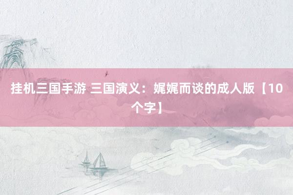 挂机三国手游 三国演义：娓娓而谈的成人版【10个字】