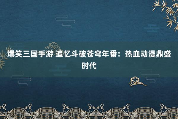 爆笑三国手游 追忆斗破苍穹年番：热血动漫鼎盛时代