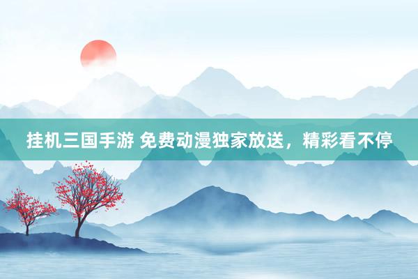 挂机三国手游 免费动漫独家放送，精彩看不停
