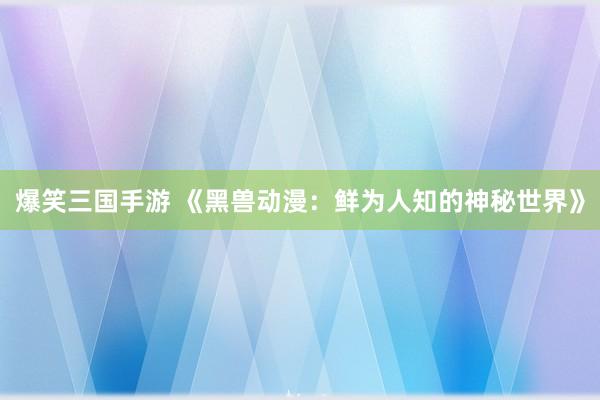 爆笑三国手游 《黑兽动漫：鲜为人知的神秘世界》