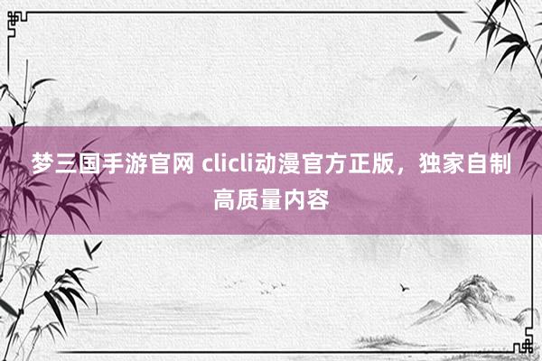 梦三国手游官网 clicli动漫官方正版，独家自制高质量内容