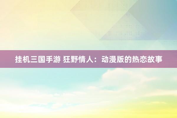 挂机三国手游 狂野情人：动漫版的热恋故事