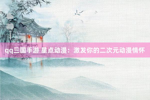 qq三国手游 星点动漫：激发你的二次元动漫情怀