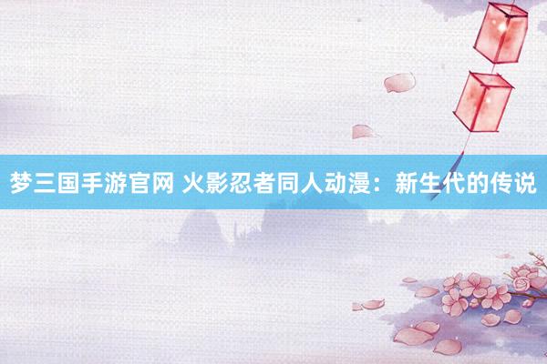 梦三国手游官网 火影忍者同人动漫：新生代的传说