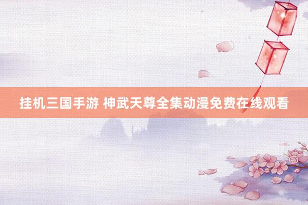 挂机三国手游 神武天尊全集动漫免费在线观看