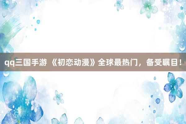 qq三国手游 《初恋动漫》全球最热门，备受瞩目！