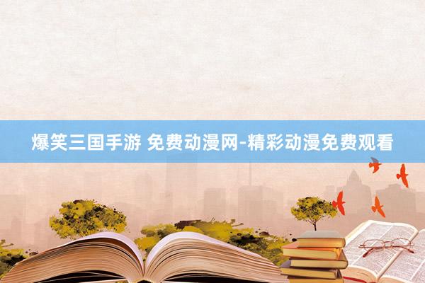 爆笑三国手游 免费动漫网-精彩动漫免费观看