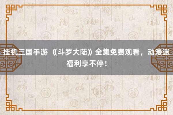 挂机三国手游 《斗罗大陆》全集免费观看，动漫迷福利享不停！