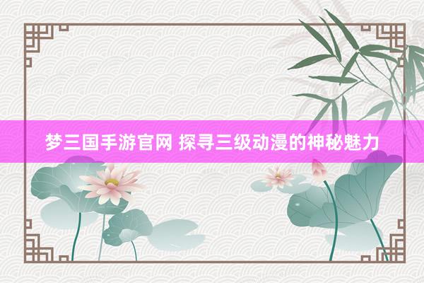 梦三国手游官网 探寻三级动漫的神秘魅力