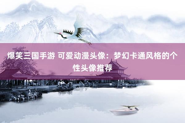 爆笑三国手游 可爱动漫头像：梦幻卡通风格的个性头像推荐