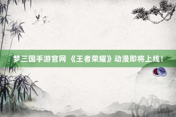 梦三国手游官网 《王者荣耀》动漫即将上线！