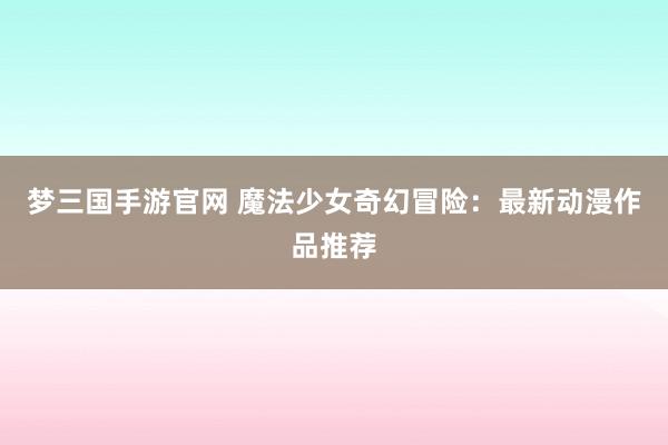 梦三国手游官网 魔法少女奇幻冒险：最新动漫作品推荐