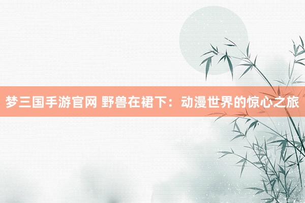 梦三国手游官网 野兽在裙下：动漫世界的惊心之旅