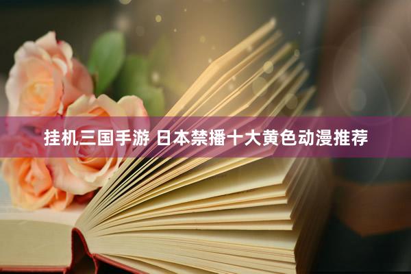 挂机三国手游 日本禁播十大黄色动漫推荐