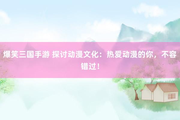 爆笑三国手游 探讨动漫文化：热爱动漫的你，不容错过！