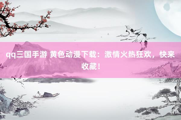 qq三国手游 黄色动漫下载：激情火热狂欢，快来收藏！