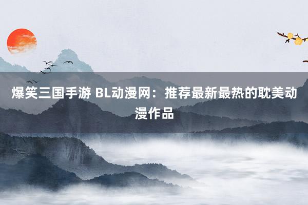 爆笑三国手游 BL动漫网：推荐最新最热的耽美动漫作品